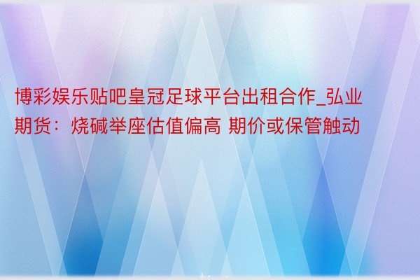 博彩娱乐贴吧皇冠足球平台出租合作_弘业期货：烧碱举座估值偏高 期价或保管触动