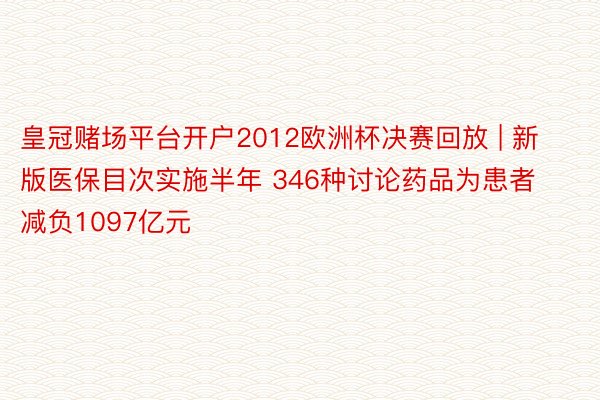 皇冠赌场平台开户2012欧洲杯决赛回放 | 新版医保目次实施半年 346种讨论药品为患者减负1097亿元